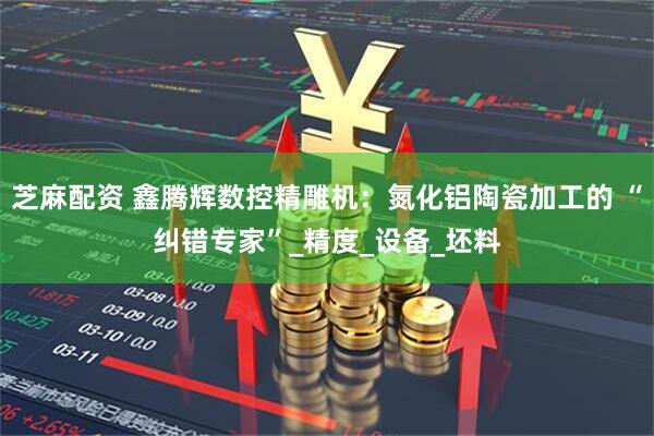 芝麻配资 鑫腾辉数控精雕机：氮化铝陶瓷加工的 “纠错专家”_精度_设备_坯料