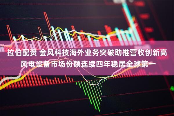 拉伯配资 金风科技海外业务突破助推营收创新高 风电设备市场份额连续四年稳居全球第一