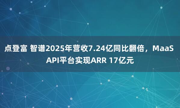 点登富 智谱2025年营收7.24亿同比翻倍，MaaS API平台实现ARR 17亿元