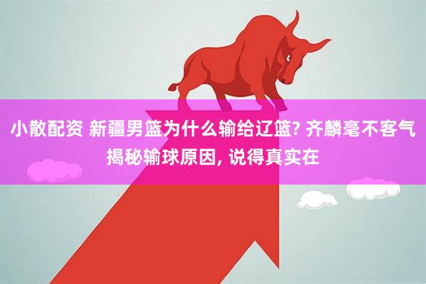 小散配资 新疆男篮为什么输给辽篮? 齐麟毫不客气揭秘输球原因, 说得真实在