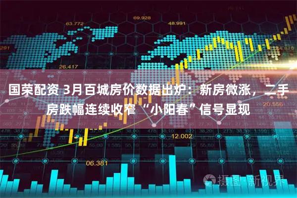 国荣配资 3月百城房价数据出炉：新房微涨，二手房跌幅连续收窄 “小阳春”信号显现