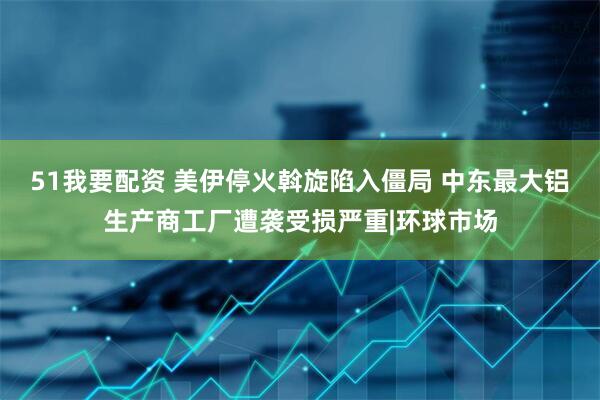 51我要配资 美伊停火斡旋陷入僵局 中东最大铝生产商工厂遭袭受损严重|环球市场