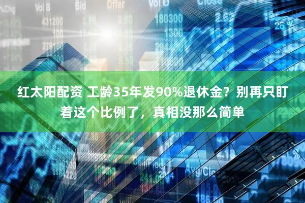 红太阳配资 工龄35年发90%退休金？别再只盯着这个比例了，真相没那么简单