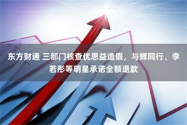 东方财通 三部门核查优思益造假，与辉同行、李若彤等明星承诺全额退款