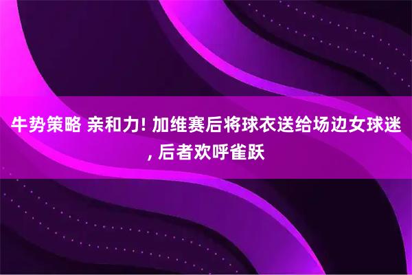 牛势策略 亲和力! 加维赛后将球衣送给场边女球迷, 后者欢呼雀跃