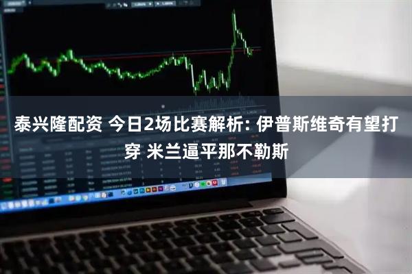 泰兴隆配资 今日2场比赛解析: 伊普斯维奇有望打穿 米兰逼平那不勒斯