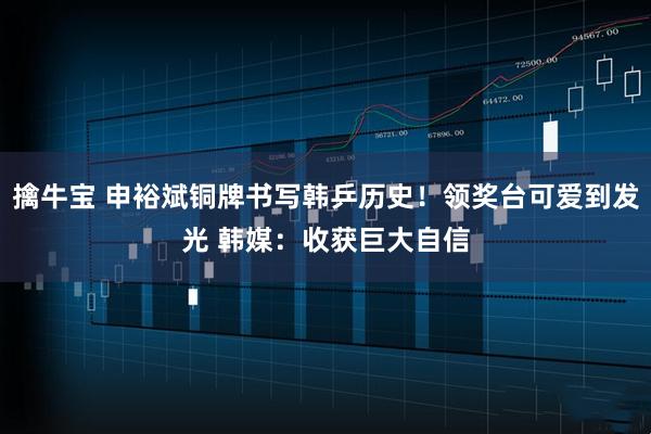 擒牛宝 申裕斌铜牌书写韩乒历史！领奖台可爱到发光 韩媒：收获巨大自信