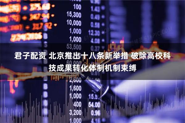 君子配资 北京推出十八条新举措 破除高校科技成果转化体制机制束缚