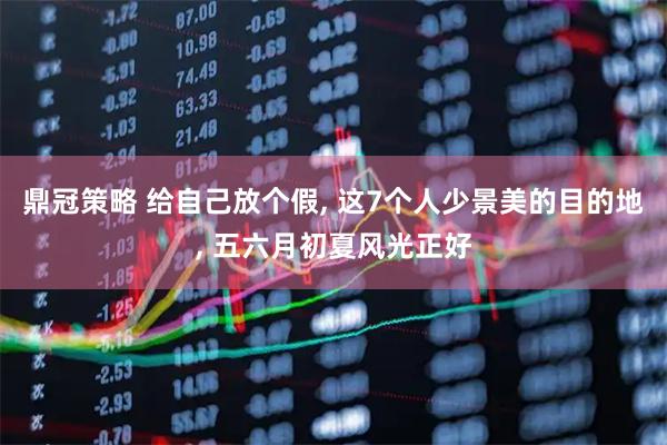 鼎冠策略 给自己放个假, 这7个人少景美的目的地, 五六月初夏风光正好
